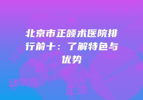 北京市正颌术医院排行前十：了解特色与优势