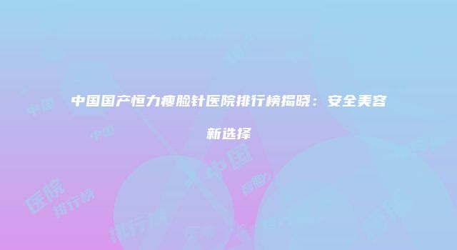 中国国产恒力瘦脸针医院排行榜揭晓：安全美容新选择