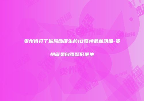 贵州省打了玻尿酸医生前10强榜最新明细-贵州省吴自强整形医生