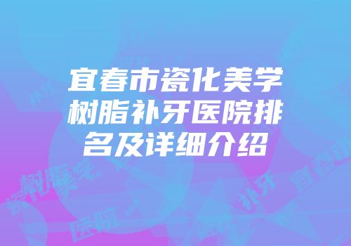 宜春市瓷化美学树脂补牙医院排名及详细介绍