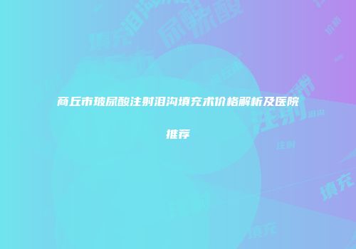商丘市玻尿酸注射泪沟填充术价格解析及医院推荐