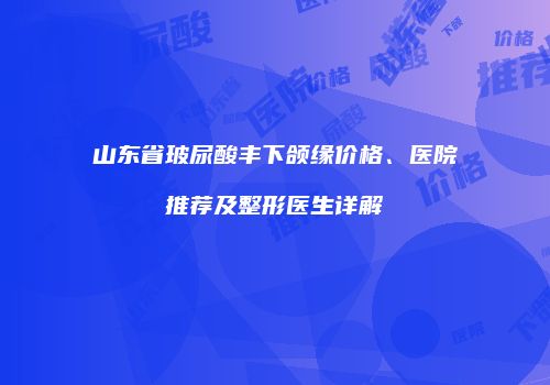 山东省玻尿酸丰下颌缘价格、医院推荐及整形医生详解