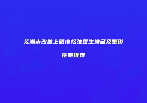 芜湖市改善上眼皮松弛医生排名及整形医院推荐
