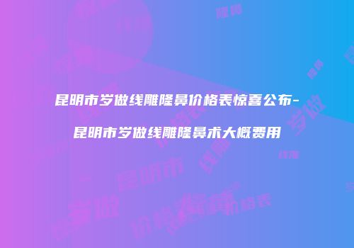 昆明市岁做线雕隆鼻价格表惊喜公布-昆明市岁做线雕隆鼻术大概费用