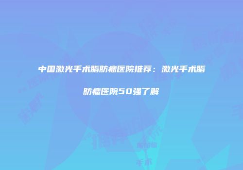 中国激光手术脂肪瘤医院推荐：激光手术脂肪瘤医院50强了解