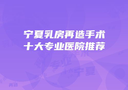 宁夏乳房再造手术十大专业医院推荐
