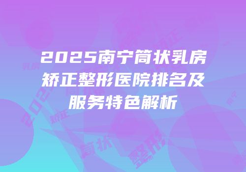 2025南宁筒状乳房矫正整形医院排名及服务特色解析