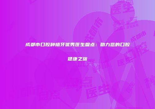 成都市口腔种植牙优秀医生盘点：助力您的口腔健康之旅