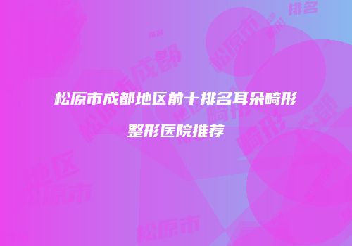 松原市成都地区前十排名耳朵畸形整形医院推荐