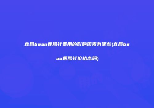 宜昌beau瘦脸针费用的影响因素有哪些(宜昌beau瘦脸针价格高吗)