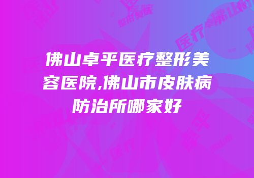 佛山卓平医疗整形美容医院,佛山市皮肤病防治所哪家好