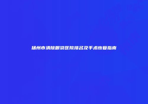 扬州市清除眼袋医院排名及手术恢复指南