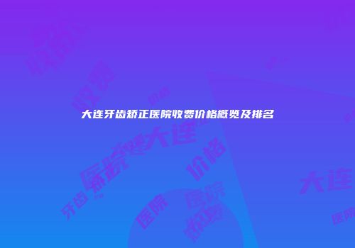 大连牙齿矫正医院收费价格概览及排名