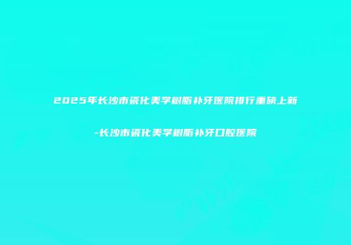 2025年长沙市瓷化美学树脂补牙医院排行重磅上新-长沙市瓷化美学树脂补牙口腔医院