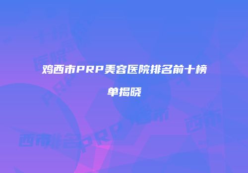 鸡西市PRP美容医院排名前十榜单揭晓