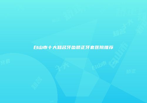 白山市十大知名牙齿矫正牙套医院推荐