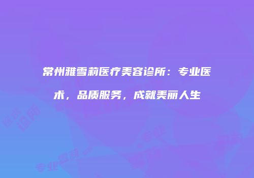 常州雅雪莉医疗美容诊所：专业医术，品质服务，成就美丽人生