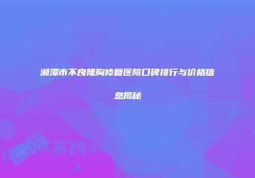 湘潭市不良隆胸修复医院口碑排行与价格信息揭秘