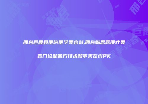 邢台巨鹿县医院医学美容科,邢台魅思嘉医疗美容门诊部各方技术和审美在线PK