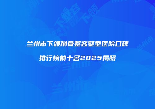 兰州市下颌削骨整容整型医院口碑排行榜前十名2025揭晓