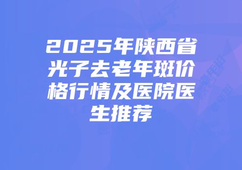 2025年陕西省光子去老年斑价格行情及医院医生推荐