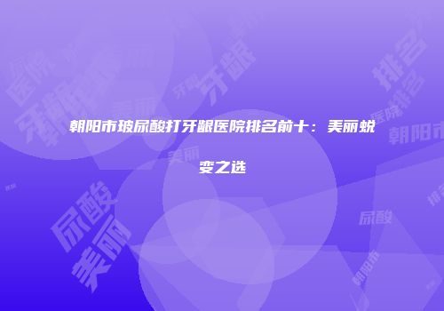 朝阳市玻尿酸打牙龈医院排名前十：美丽蜕变之选