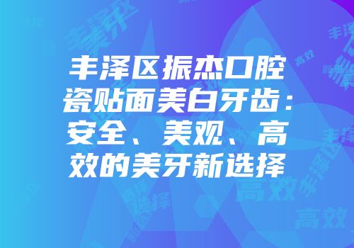丰泽区振杰口腔瓷贴面美白牙齿：安全、美观、高效的美牙新选择