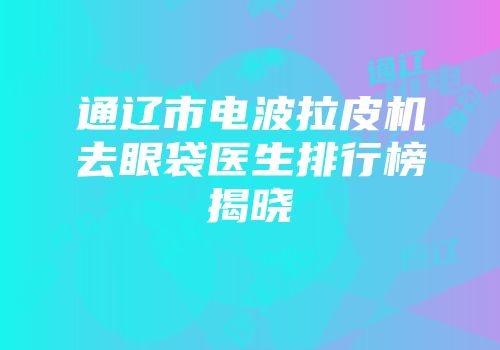 通辽市电波拉皮机去眼袋医生排行榜揭晓