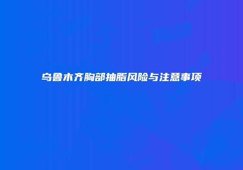 乌鲁木齐胸部抽脂风险与注意事项