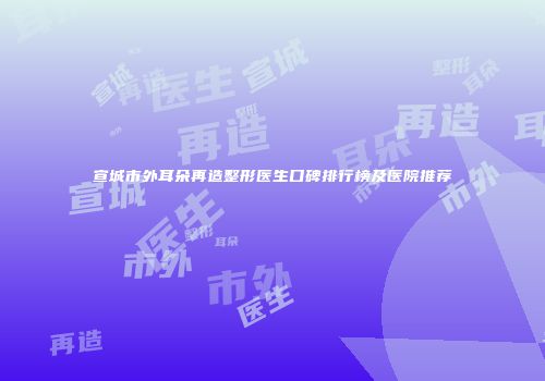 宣城市外耳朵再造整形医生口碑排行榜及医院推荐