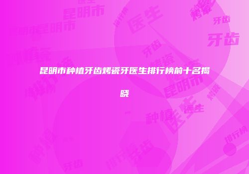 昆明市种植牙齿烤瓷牙医生排行榜前十名揭晓