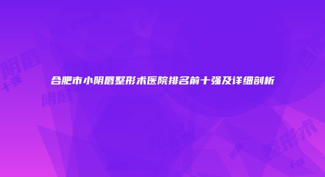 合肥市小阴唇整形术医院排名前十强及详细剖析