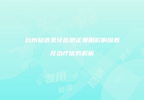 台州隐适美牙齿矫正费用影响因素及治疗优势解析