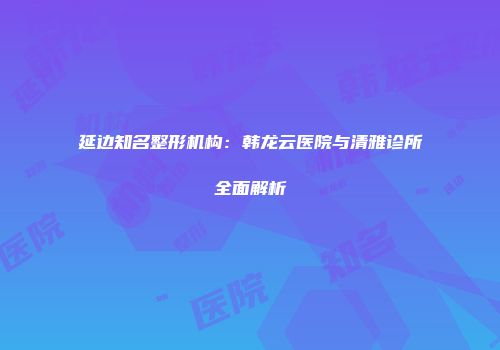 延边知名整形机构：韩龙云医院与清雅诊所全面解析