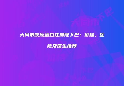 大同市胶原蛋白注射隆下巴：价格、医院及医生推荐