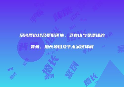 绍兴两位知名整形医生：卫春山与吴德锋的背景、擅长项目及手术案例详解