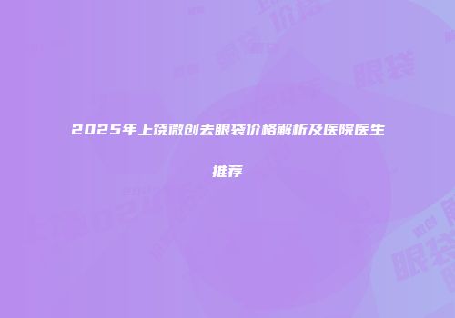 2025年上饶微创去眼袋价格解析及医院医生推荐