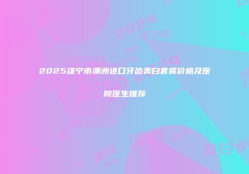 2025遂宁市澳洲进口牙齿美白套餐价格及医院医生推荐
