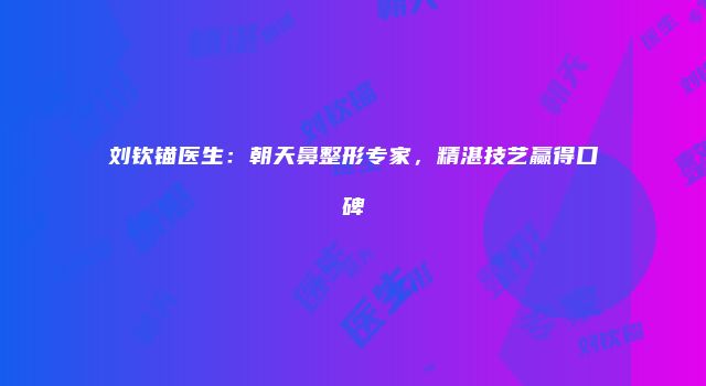 刘钦锚医生：朝天鼻整形专家，精湛技艺赢得口碑