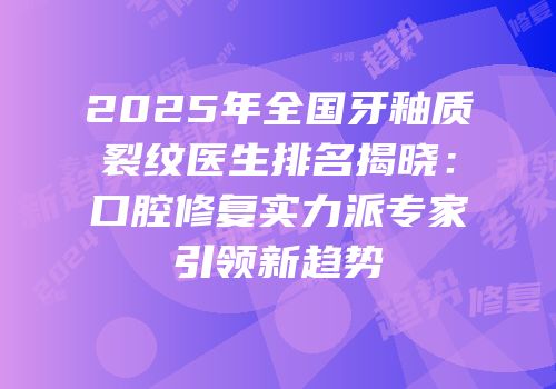 2025年全国牙釉质裂纹医生排名揭晓：口腔修复实力派专家引领新趋势