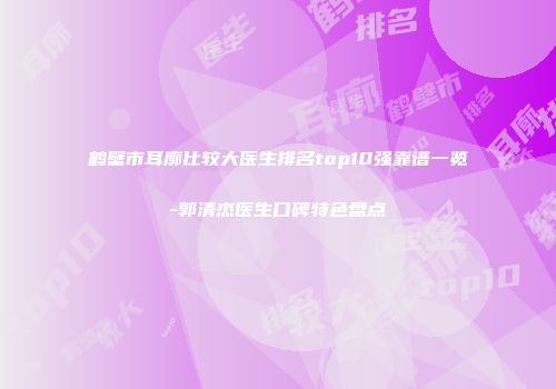 鹤壁市耳廓比较大医生排名top10强靠谱一览-郭清杰医生口碑特色盘点