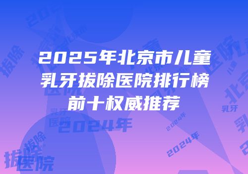 2025年北京市儿童乳牙拔除医院排行榜前十权威推荐