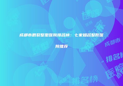 成都市唇裂整型医院排名榜：七家知名整形医院推荐