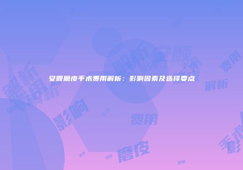 安顺磨皮手术费用解析：影响因素及选择要点