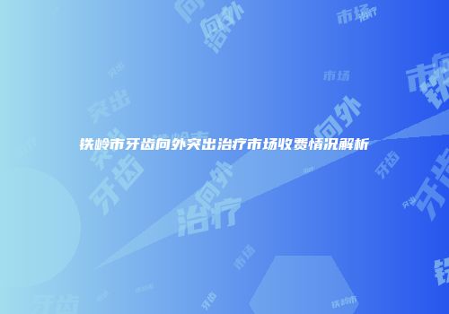 铁岭市牙齿向外突出治疗市场收费情况解析