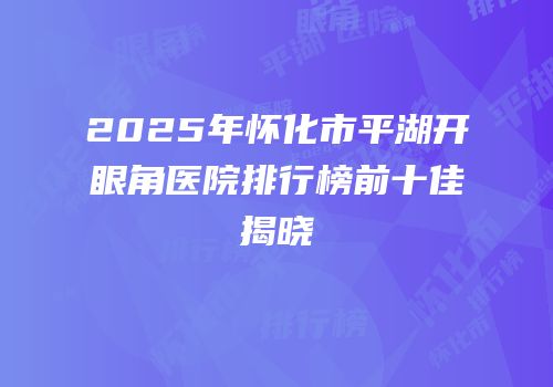 2025年怀化市平湖开眼角医院排行榜前十佳揭晓