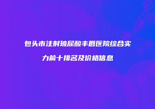 包头市注射玻尿酸丰唇医院综合实力前十排名及价格信息
