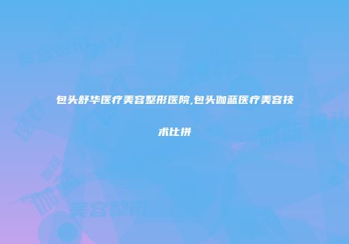 包头舒华医疗美容整形医院,包头伽蓝医疗美容技术比拼