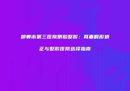 邯郸市第三医院侧脸整形：耳垂畸形矫正与整形医院选择指南