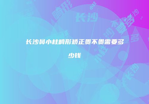 长沙鼻小柱畸形矫正贵不贵需要多少钱